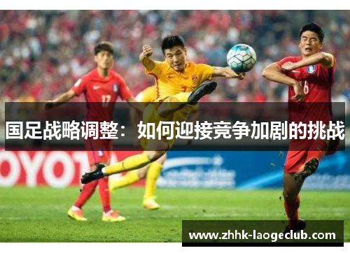 国足战略调整:如何迎接竞争加剧的挑战 国足战略调整:如何迎接竞争加剧的挑战