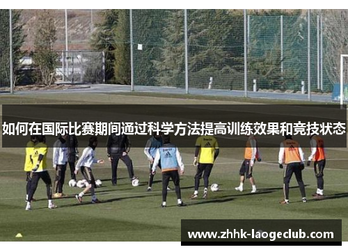 如何在国际比赛期间通过科学方法提高训练效果和竞技状态 如何在国际比赛期间通过科学方法提高训练效果和竞技状态