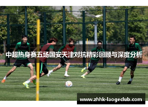 中超热身赛五场国安天津对抗精彩回顾与深度分析 中超热身赛五场国安天津对抗精彩回顾与深度分析