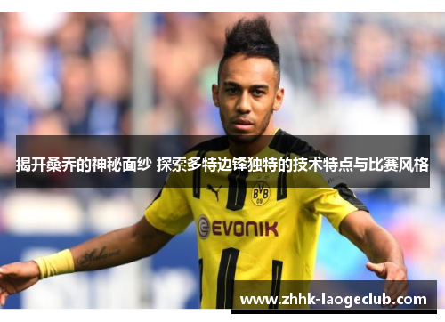 揭开桑乔的神秘面纱 探索多特边锋独特的技术特点与比赛风格 揭开桑乔的神秘面纱 探索多特边锋独特的技术特点与比赛风格