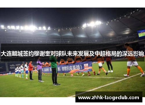 大连鲲城签约穆谢奎对球队未来发展及中超格局的深远影响 大连鲲城签约穆谢奎对球队未来发展及中超格局的深远影响