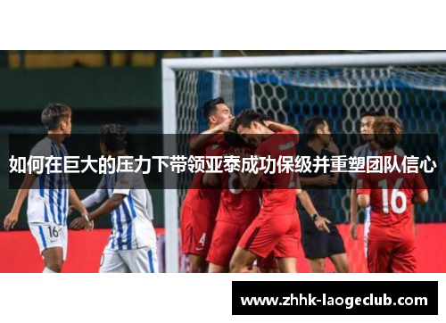 如何在巨大的压力下带领亚泰成功保级并重塑团队信心 如何在巨大的压力下带领亚泰成功保级并重塑团队信心