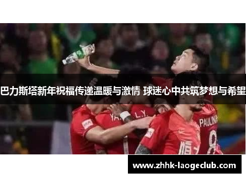 巴力斯塔新年祝福传递温暖与激情 球迷心中共筑梦想与希望 巴力斯塔新年祝福传递温暖与激情 球迷心中共筑梦想与希望