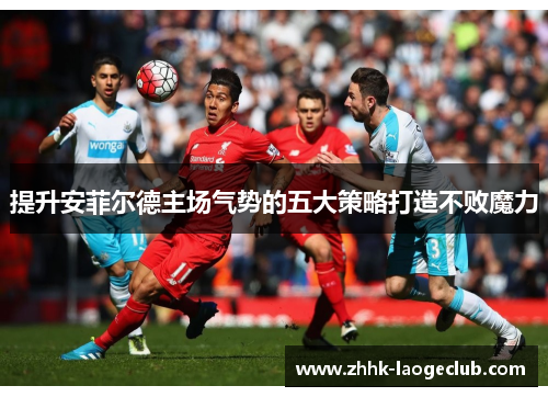 提升安菲尔德主场气势的五大策略打造不败魔力 提升安菲尔德主场气势的五大策略打造不败魔力