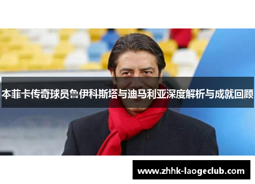 本菲卡传奇球员鲁伊科斯塔与迪马利亚深度解析与成就回顾 本菲卡传奇球员鲁伊科斯塔与迪马利亚深度解析与成就回顾