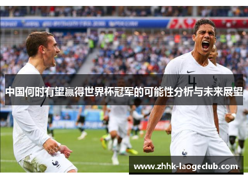 中国何时有望赢得世界杯冠军的可能性分析与未来展望 中国何时有望赢得世界杯冠军的可能性分析与未来展望