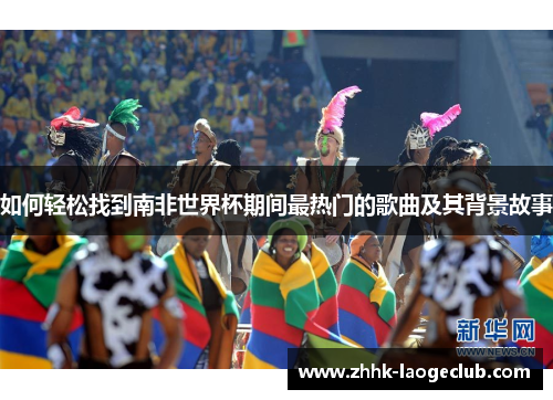 如何轻松找到南非世界杯期间最热门的歌曲及其背景故事 如何轻松找到南非世界杯期间最热门的歌曲及其背景故事