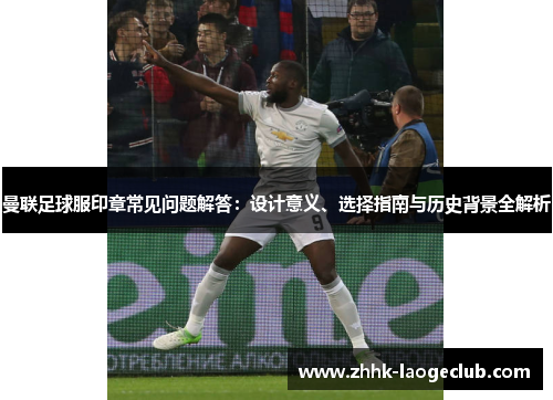曼联足球服印章常见问题解答:设计意义、选择指南与历史背景全解析 曼联足球服印章常见问题解答:设计意义、选择指南与历史背景全解析
