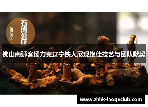 佛山南狮客场力克辽宁铁人展现绝佳技艺与团队默契 佛山南狮客场力克辽宁铁人展现绝佳技艺与团队默契