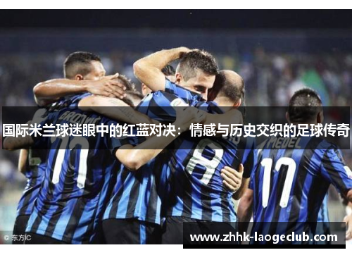 国际米兰球迷眼中的红蓝对决:情感与历史交织的足球传奇 国际米兰球迷眼中的红蓝对决:情感与历史交织的足球传奇