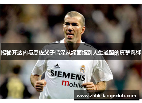 揭秘齐达内与恩佐父子情深从绿茵场到人生道路的真挚羁绊 揭秘齐达内与恩佐父子情深从绿茵场到人生道路的真挚羁绊