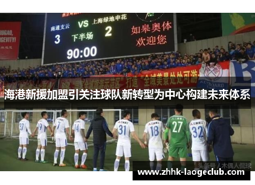 海港新援加盟引关注球队新转型为中心构建未来体系 海港新援加盟引关注球队新转型为中心构建未来体系