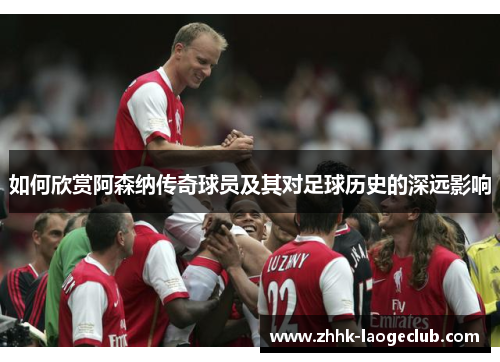 如何欣赏阿森纳传奇球员及其对足球历史的深远影响 如何欣赏阿森纳传奇球员及其对足球历史的深远影响