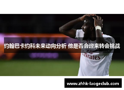 约翰巴卡约科未来动向分析 他是否会迎来转会挑战 约翰巴卡约科未来动向分析 他是否会迎来转会挑战
