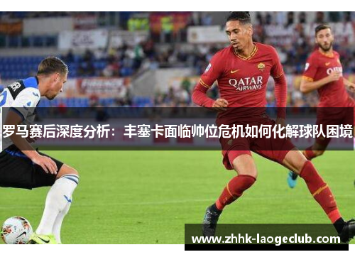 罗马赛后深度分析：丰塞卡面临帅位危机如何化解球队困境