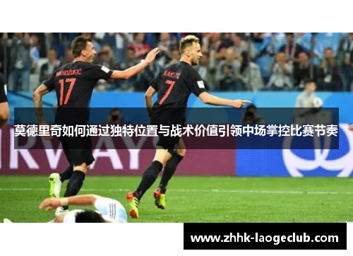 莫德里奇如何通过独特位置与战术价值引领中场掌控比赛节奏 莫德里奇如何通过独特位置与战术价值引领中场掌控比赛节奏