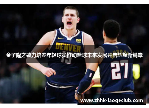 金子隆之致力培养年轻球员推动篮球未来发展开启辉煌新篇章 金子隆之致力培养年轻球员推动篮球未来发展开启辉煌新篇章