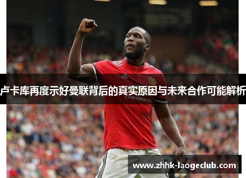 卢卡库再度示好曼联背后的真实原因与未来合作可能解析 卢卡库再度示好曼联背后的真实原因与未来合作可能解析