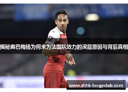 揭秘奥巴梅扬为何未为法国队效力的深层原因与背后真相 揭秘奥巴梅扬为何未为法国队效力的深层原因与背后真相