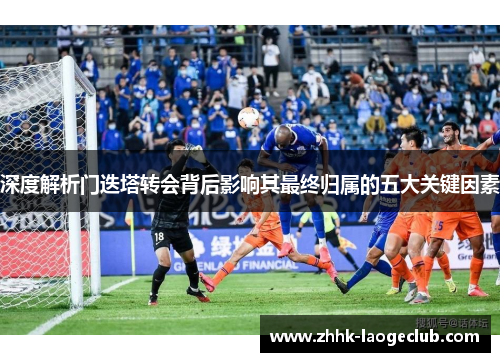 深度解析门迭塔转会背后影响其最终归属的五大关键因素 深度解析门迭塔转会背后影响其最终归属的五大关键因素