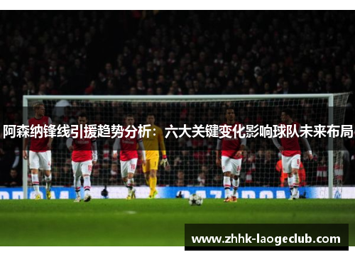 阿森纳锋线引援趋势分析:六大关键变化影响球队未来布局 阿森纳锋线引援趋势分析:六大关键变化影响球队未来布局