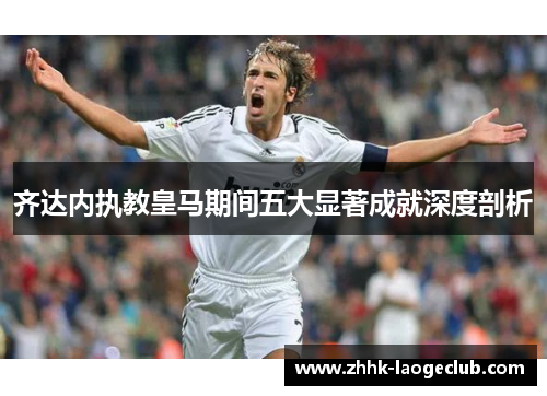 齐达内执教皇马期间五大显著成就深度剖析 齐达内执教皇马期间五大显著成就深度剖析