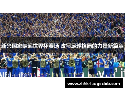 新兴国家崛起世界杯赛场 改写足球格局的力量新篇章