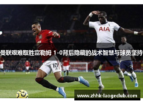 曼联艰难取胜富勒姆 1-0背后隐藏的战术智慧与球员坚持 曼联艰难取胜富勒姆 1-0背后隐藏的战术智慧与球员坚持