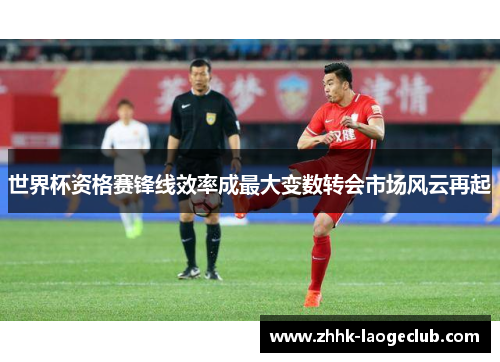 世界杯资格赛锋线效率成最大变数转会市场风云再起 世界杯资格赛锋线效率成最大变数转会市场风云再起
