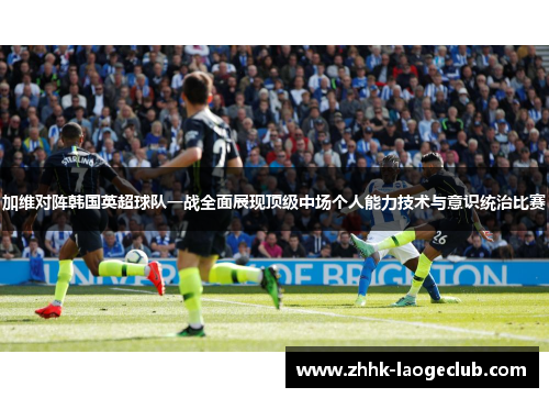 加维对阵韩国英超球队一战全面展现顶级中场个人能力技术与意识统治比赛