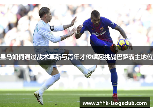 皇马如何通过战术革新与青年才俊崛起挑战巴萨霸主地位