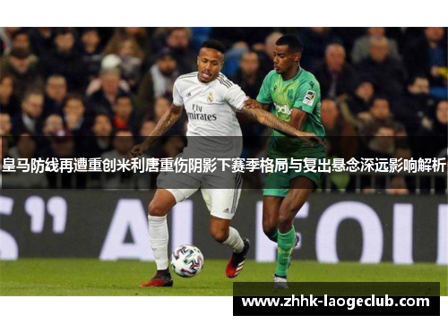皇马防线再遭重创米利唐重伤阴影下赛季格局与复出悬念深远影响解析