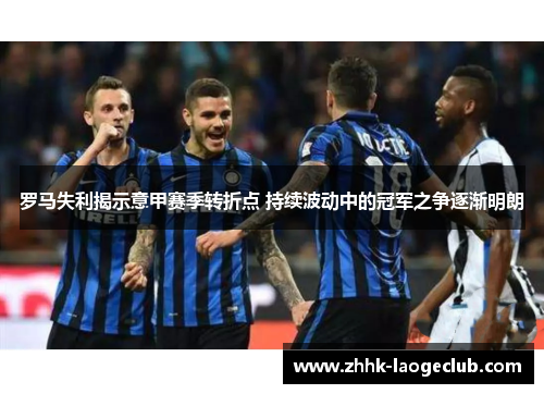 罗马失利揭示意甲赛季转折点 持续波动中的冠军之争逐渐明朗